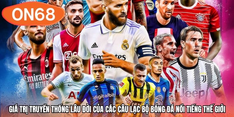 Giá trị truyền thống lâu đời của các câu lạc bộ bóng đá nổi tiếng thế giới
